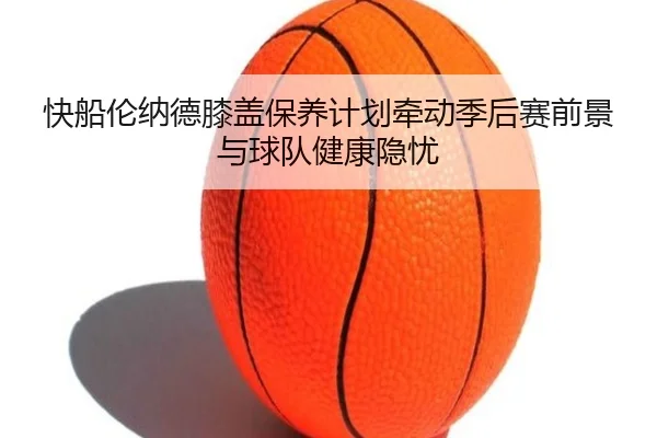 快船伦纳德膝盖保养计划牵动季后赛前景与球队健康隐忧