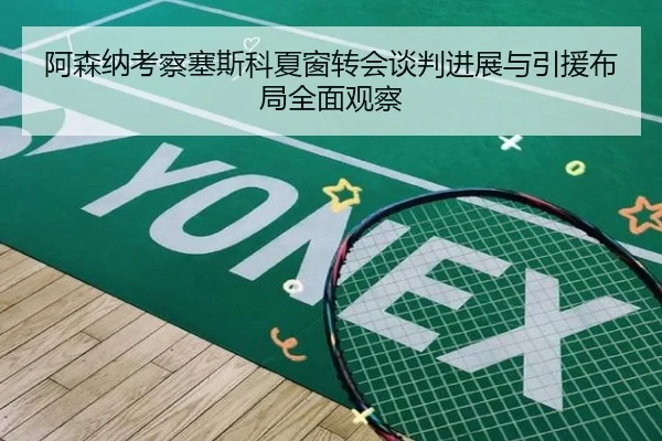 阿森纳考察塞斯科夏窗转会谈判进展与引援布局全面观察