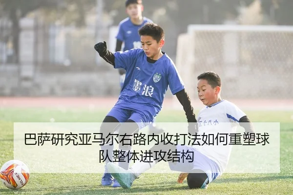巴萨研究亚马尔右路内收打法如何重塑球队整体进攻结构