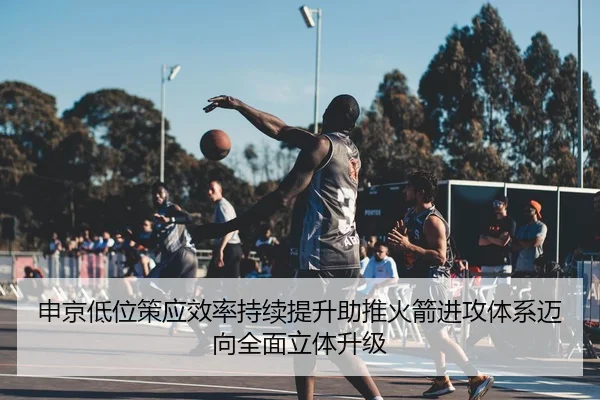 申京低位策应效率持续提升助推火箭进攻体系迈向全面立体升级